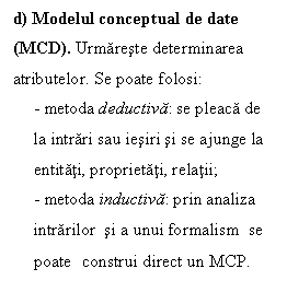 Text Box: d) Modelul conceptual de date (MCD). Urmareste determinarea atributelor. Se poate folosi:
- metoda deductiva: se pleaca de la intrari sau iesiri si se ajunge la entitati, proprietati, relatii; 
- metoda inductiva: prin analiza intrarilor  si a unui formalism  se poate construi direct un MCP.
