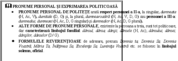 Text Box: & PRONUME PERSONAL SI EXPRIMAREA POLITICOASA
 PRONUME PERSONAL DE POLITETE arata respect persoanei a II-a, la singular, dumneata (N, Ac, V), dumitale (D, G) si, la plural, dumneavoastra (N, Ac, V, D, G) sau persoanei a III-a: dumnealui, dumneaei (N, Ac, D, G singular) si dumnealor (N, Ac, D, G plural).
 ALTE FORME DE PRONUME PERSONALE, existente la persoana a treia, sunt tot politicoase, dar caracterizeaza limbajul familial: dansul, dansa, dansii, dansele (N, Ac); dansului, dansei, dansilor, danselor (D/ G).
 FORMULELE REVERENTIOASE de adresare, precum Domnia ta, Domnia Sa, Domnia Voastra, Maria Ta, Inaltimea Sa, Excelenta Sa, Luminita Voastra etc. se folosesc in limbajul solemn, oficial .
