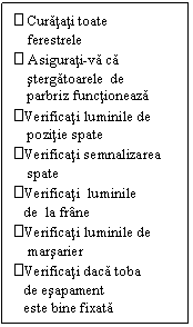 Text Box:  Curatati toate
    ferestrele
 Asigurati-va ca	
    stergatoarele  de
    parbriz functioneaza
Verificati luminile de	
    pozitie spate
Verificati semnalizarea 
    spate
Verificati  luminile  
   de  la frane
Verificati luminile de
    marsarier
Verificati daca toba 
   de esapament
   este bine fixata
