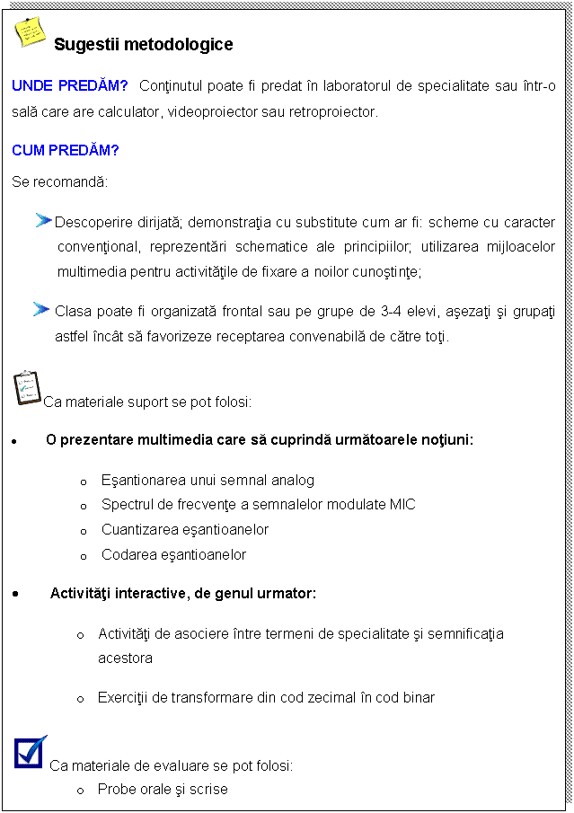 Text Box: Sugestii metodologice
UNDE PREDAM? Continutul poate fi predat in laboratorul de specialitate sau intr-o sala care are calculator, videoproiector sau retroproiector.
CUM PREDAM?
Se recomanda:
 Descoperire dirijata; demonstratia cu substitute cum ar fi: scheme cu caracter conventional, reprezentari schematice ale principiilor; utilizarea mijloacelor multimedia pentru activitatile de fixare a noilor cunostinte;
 Clasa poate fi organizata frontal sau pe grupe de 3-4 elevi, asezati si grupati astfel incat sa favorizeze receptarea convenabila de catre toti.
 Ca materiale suport se pot folosi: 
. O prezentare multimedia care sa cuprinda urmatoarele notiuni: 
o Esantionarea unui semnal analog
o Spectrul de frecvente a semnalelor modulate MIC
o Cuantizarea esantioanelor
o Codarea esantioanelor
. Activitati interactive, de genul urmator:
o Activitati de asociere intre termeni de specialitate si semnificatia acestora
o Exercitii de transformare din cod zecimal in cod binar
 Ca materiale de evaluare se pot folosi:
o Probe orale si scrise



