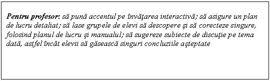 Text Box: Pentru profesor: sa puna accentul pe invatarea interactiva; sa asigure un plan de lucru detaliat; sa lase grupele de elevi sa descopere si sa corecteze singure, folosind planul de lucru si manualul; sa sugereze subiecte de discutie pe tema data, astfel incat elevii sa gaseasca singuri concluziile asteptate 
 
