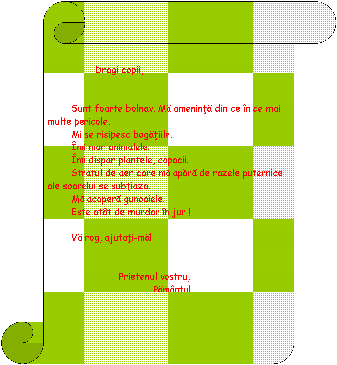 Vertical Scroll: 

 Dragi copii, 


 Sunt foarte bolnav. Ma ameninta din ce in ce mai multe pericole.
 Mi se risipesc bogatiile.
 Imi mor animalele.
 Imi dispar plantele, copacii.
 Stratul de aer care ma apara de razele puternice ale soarelui se subtiaza.
 Ma acopera gunoaiele.
 Este atat de murdar in jur !
 
 Va rog, ajutati-ma!


 Prietenul vostru,
 Pamantul
 
