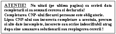 Text Box: ATENTIE! Nu uitati (pe ultima pagina) sa scrieti data completarii si sa semnati cererea si declaratia!
Completarea CNP-ului fiecarei persoane este obligatorie. 
Lipsa CNP-ului sau incorecta completare a acestuia, precum si alte date incomplete, incorecte sau scrise indescifrabil atrag dupa sine amanarea solutionarii sau respingerea cererii !

