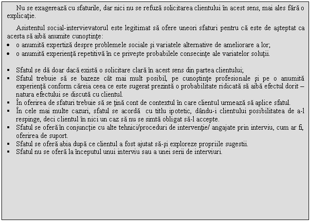 Text Box: Nu se exagereaza cu sfaturile, dar nici nu se refuza solicitarea clientului in acest sens, mai ales fara o explicatie.
Asistentul social-intervievatorul este legitimat sa ofere uneori sfaturi pentru ca este de asteptat ca acesta sa aiba anumite cunostinte:
. o anumita expertiza despre problemele sociale si variatele alternative de ameliorare a lor;
. o anumita experienta repetitiva in ce priveste probabilele consecinte ale variatelor solutii.

 Sfatul se da doar daca exista o solicitare clara in acest sens din partea clientului;
 Sfatul trebuie sa se bazeze cat mai mult posibil, pe cunostinte profesionale si pe o anumita experienta conform careia ceea ce este sugerat prezinta o probabilitate ridicata sa aiba efectul dorit - natura efectului se discuta cu clientul.
 In oferirea de sfaturi trebuie sa se tina cont de contextul in care clientul urmeaza sa aplice sfatul.
 In cele mai multe cazuri, sfatul se acorda cu titlu ipotetic, dandu-i clientului posibilitatea de a-l respinge, deci clientul in nici un caz sa nu se simta obligat sa-l accepte.
 Sfatul se ofera in conjunctie cu alte tehnici/proceduri de interventie/ angajate prin interviu, cum ar fi, oferirea de suport.
 Sfatul se ofera abia dupa ce clientul a fost ajutat sa-si exploreze propriile sugestii.
 Sfatul nu se ofera la inceputul unui interviu sau a unei serii de interviuri.

