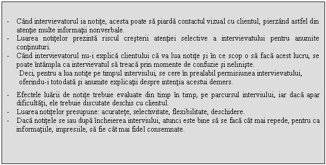 Text Box: 
- Cand intervievatorul ia notite, acesta poate sa piarda contactul vizual cu clientul, pierzand astfel din atentie multe informatii nonverbale.
- Luarea notitelor prezinta riscul cresterii atentiei selective a intervievatului pentru anumite continuturi.
- Cand intervievatorul nu-i explica clientului ca va lua notite si in ce scop o sa faca acest lucru, se poate intampla ca intervievatul sa treaca prin momente de confuzie si neliniste.
Deci, pentru a lua notite pe timpul interviului, se cere in prealabil permisiunea intervievatului, oferindu-i totodata si anumite explicatii despre intentia acestui demers.
- Efectele luarii de notite trebuie evaluate din timp in timp, pe parcursul interviului, iar daca apar dificultati, ele trebuie discutate deschis cu clientul.
- Luarea notitelor presupune: acuratete, selectivitate, flexibilitate, deschidere.
- Daca notitele se iau dupa incheierea interviului, atunci este bine sa se faca cat mai repede, pentru ca informatiile, impresiile, sa fie cat mai fidel consemnate. 

