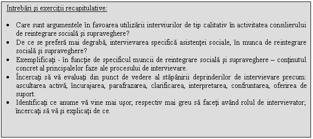 Text Box: Intrebari si exercitii recapitulative:

. Care sunt argumentele in favoarea utilizarii interviurilor de tip calitativ in activitatea consilierului de reintegrare sociala si supraveghere?
. De ce se prefera mai degraba, intervievarea specifica asistentei sociale, in munca de reintegrare sociala si supraveghere?
. Exemplificati - in functie de specificul muncii de reintegrare sociala si supraveghere - continutul concret al principalelor faze ale procesului de intervievare.
. Incercati sa va evaluati din punct de vedere al stapanirii deprinderilor de intervievare precum: ascultarea activa, incurajarea, parafrazarea, clarificarea, interpretarea, confruntarea, oferirea de suport.
. Identificati ce anume va vine mai usor, respectiv mai greu sa faceti avand rolul de intervievator; incercati sa va si explicati de ce.

