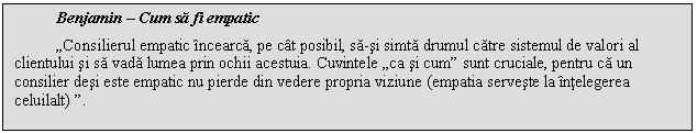 Text Box: Benjamin - Cum sa fi empatic
,,Consilierul empatic incearca, pe cat posibil, sa-si simta drumul catre sistemul de valori al clientului si sa vada lumea prin ochii acestuia. Cuvintele ,,ca si cum