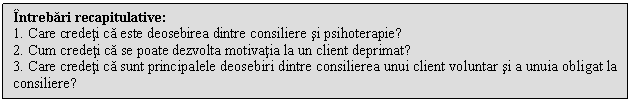 Text Box: Intrebari recapitulative:
1. Care credeti ca este deosebirea dintre consiliere si psihoterapie?
2. Cum credeti ca se poate dezvolta motivatia la un client deprimat?
3. Care credeti ca sunt principalele deosebiri dintre consilierea unui client voluntar si a unuia obligat la consiliere?

