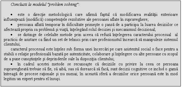 Text Box: Concluzii la modelul 'problem solving':

. este o directie metodologica care afirma faptul ca modificarea realitatii exterioare influenteaza (modifica) competentele rezolutive ale persoanei aflate in supraveghere;
. persoana aflata temporar in dificultate primeste o sansa de a participa la luarea deciziilor ce afecteaza propria sa problema si viata, intelegand rolul deciziei si mecanismul decizional;
. se distinge de celelalte metode prin aceea ca refuza intelegerea caracterului procesual al practicii de asistare ca fiind un set de tehnici prin care profesionistul incearca sa manipuleze sistemul clientului; 
caracterul procesual este inteles sub forma unei incercari pe care asistentul social o face pentru a stabili o relatie profesionala bazata pe autenticitate, colaborare si intelegere cu alte persoane cu scopul de a pune cunostintele si deprinderile sale la dispozitia clientului;
. in cadrul acestei metode se recunoaste ca deciziile cu privire la ceea ce persoana supravegheata trebuie sa fie, sa aiba, sau sa doreasca sa faca, sunt decizii cognitive ce includ o gama intreaga de procese rationale si nu numai; in aceasta sfera a deciziilor orice persoana este in mod legitim un expert pentru el insusi.

