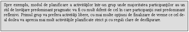 Text Box: Spre exemplu, modul de planificare a activitatilor intr-un grup unde majoritatea participantilor au un stil de invatare predominant pragmatic va fi cu mult diferit de cel in care participantii sunt predominant reflexivi. Primul grup va prefera activitati libere, cu mai multe optiuni de finalizare de vreme ce cel de-al doilea va aprecia mai mult activitatile planificate strict si cu reguli clare de desfasurare.

