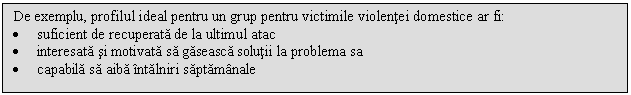 Text Box: De exemplu, profilul ideal pentru un grup pentru victimile violentei domestice ar fi:
. suficient de recuperata de la ultimul atac
. interesata si motivata sa gaseasca solutii la problema sa
. capabila sa aiba intalniri saptamanale

