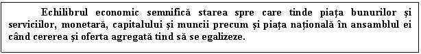 Text Box: Echilibrul economic semnifica starea spre care tinde piata bunurilor si serviciilor, monetara, capitalului si muncii precum si piata nationala in ansamblul ei cand cererea si oferta agregata tind sa se egalizeze. 

