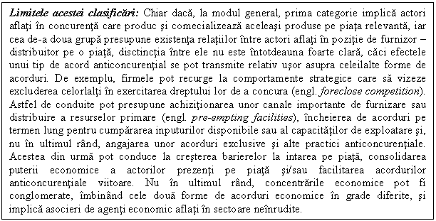 Text Box: Limitele acestei clasificari: Chiar daca, la modul general, prima categorie implica actori aflati in concurenta care produc si comecializeaza aceleasi produse pe piata relevanta, iar cea de-a doua grupa presupune existenta relatiilor intre actori aflati in pozitie de furnizor - distribuitor pe o piata, disctinctia intre ele nu este intotdeauna foarte clara, caci efectele unui tip de acord anticoncurential se pot transmite relativ usor asupra celeilalte forme de acorduri. De exemplu, firmele pot recurge la comportamente strategice care sa vizeze excluderea celorlalti in exercitarea dreptului lor de a concura (engl. foreclose competition). Astfel de conduite pot presupune achizitionarea unor canale importante de furnizare sau distribuire a resurselor primare (engl. pre-empting facilities), incheierea de acorduri pe termen lung pentru cumpararea inputurilor disponibile sau al capacitatilor de exploatare si, nu in ultimul rand, angajarea unor acorduri exclusive si alte practici anticoncurentiale. Acestea din urma pot conduce la cresterea barierelor la intarea pe piata, consolidarea puterii economice a actorilor prezenti pe piata si/sau facilitarea acordurilor anticoncurentiale viitoare. Nu in ultimul rand, concentrarile economice pot fi conglomerate, imbinand cele doua forme de acorduri economice in grade diferite, si implica asocieri de agenti economic aflati in sectoare neinrudite.