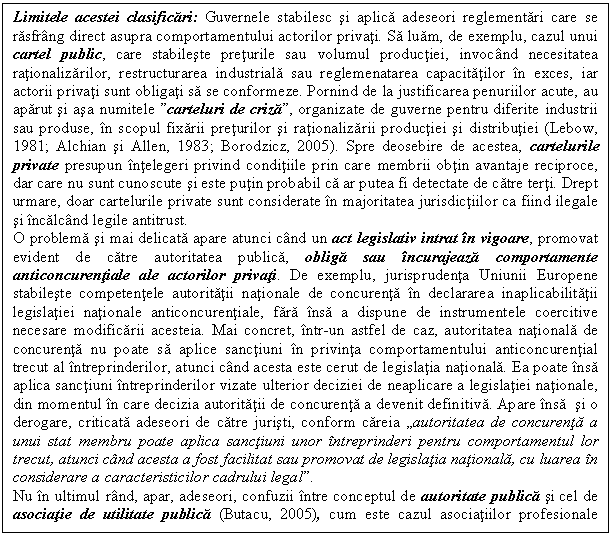 Text Box: Limitele acestei clasificari: Guvernele stabilesc si aplica adeseori reglementari care se rasfrang direct asupra comportamentului actorilor privati. Sa luam, de exemplu, cazul unui cartel public, care stabileste preturile sau volumul productiei, invocand necesitatea rationalizarilor, restructurarea industriala sau reglemenatarea capacitatilor in exces, iar actorii privati sunt obligati sa se conformeze. Pornind de la justificarea penuriilor acute, au aparut si asa numitele 