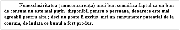 Text Box: Nonexclusivitatea ( nonconcurenta) unui bun semnifica faptul ca un bun de consum nu este mai putin disponibil pentru o persoana, deoarece este mai agreabil pentru alta ; deci nu poate fi exclus nici un consumator potential de la consum, de indata ce bunul a fost produs.