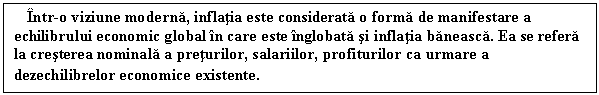 Text Box: Intr-o viziune moderna, inflatia este considerata o forma de manifestare a echilibrului economic global in care este inglobata si inflatia baneasca. Ea se refera la cresterea nominala a preturilor, salariilor, profiturilor ca urmare a dezechilibrelor economice existente. 