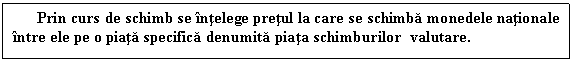 Text Box: Prin curs de schimb se intelege pretul la care se schimba monedele nationale intre ele pe o piata specifica denumita piata schimburilor valutare.
 

