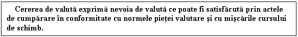 Text Box: Cererea de valuta exprima nevoia de valuta ce poate fi satisfacuta prin actele de cumparare in conformitate cu normele pietei valutare si cu miscarile cursului de schimb. 