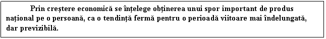 Text Box: Prin crestere economica se intelege obtinerea unui spor important de produs national pe o persoana, ca o tendinta ferma pentru o perioada viitoare mai indelungata, dar previzibila.