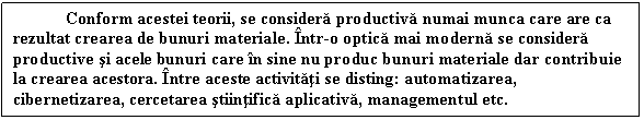 Text Box: Conform acestei teorii, se considera productiva numai munca care are ca rezultat crearea de bunuri materiale. Intr-o optica mai moderna se considera productive si acele bunuri care in sine nu produc bunuri materiale dar contribuie la crearea acestora. Intre aceste activitati se disting: automatizarea, cibernetizarea, cercetarea stiintifica aplicativa, managementul etc.