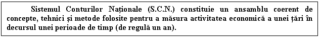 Text Box: Sistemul Conturilor Nationale (S.C.N.) constituie un ansamblu coerent de concepte, tehnici si metode folosite pentru a masura activitatea economica a unei tari in decursul unei perioade de timp (de regula un an). 

