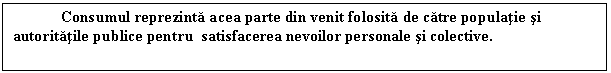 Text Box: Consumul reprezinta acea parte din venit folosita de catre populatie si autoritatile publice pentru satisfacerea nevoilor personale si colective. 


