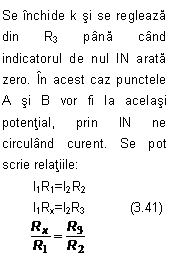 Text Box: Se inchide k si se regleaza din R3 pana cand indicatorul de nul IN arata zero. In acest caz punctele A si B vor fi la acelasi potential, prin IN ne circuland curent. Se pot scrie relatiile:
	I1R1=I2R2
	I1Rx=I2R3            (3.41)
        
