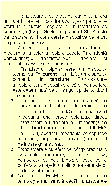 Text Box: Tranzistoarele cu efect de camp sunt larg utilizate in prezent, datorita avantajelor pe care le ofera in circuitele integrate si in integrarea pe scara larga (Large Scale Integration LSI). Aceste tranzistoare sunt considerate dispozitive de viitor, de prima importanta.
 Analiza comparativa a tranzistoarelor bipolare si a celor unipolare scoate in evidenta particularitatile tranzistoarelor unipolare si principalele avantaje ale acestora:
1. Tranzistorul bipolar este un dispozitiv comandat in curent, iar TEC, un dispozitiv comandat in tensiune. Tranzistoarele unipolare sunt dispozitive a caror comportare este determinata de un singur tip de purtatori de sarcina. 
2. Impedanta de intrare emitor-baza a tranzistoarelor bipolare este mica  de ordinul x (0.1  1) kW - reprezentand impedanta unei diode polarizate direct. Tranzistoarele unipolare au impedanta de intrare foarte mare  de ordinul x 100 MW. La TEC-J, aceasta impedanta corespunde unei jonctiuni polarizate invers (in circuitul de intrare grila-sursa).
3. Tranzistoarele cu efect de camp prezinta o capacitate de intrare si iesire mai redusa, comparativ cu cele bipolare, ceea ce le confera avantaje la amplificarea semnalelor de frecvente inalte.
4. Structurile TEC-MOS se obtin cu o tehnologie mai simpla decat tranzistoarele bipolare (circuitele integrate TEC-MOS se formeaza prin utilizarea a numai 2/3 din numarul de operatii necesar circuitelor integrate bipolare) si implicit, au un pret de cost mai redus.
5. TEC prezinta unele dezavantaje fata de tranzistoarele bipolare, cum ar fi:
 viteza de comutatie mai redusa
 tensiune de saturatie mai mare
 pericol de distrugere in prezenta campurilor electrice, prin strapungerea instalatiei dintre grila si substrat (la tranzistoarele TEC-MOS).
