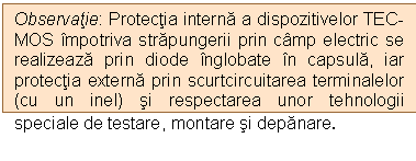 Text Box: Observatie: Protectia interna a dispozitivelor TEC-MOS impotriva strapungerii prin camp electric se realizeaza prin diode inglobate in capsula, iar protectia externa prin scurtcircuitarea terminalelor (cu un inel) si respectarea unor tehnologii speciale de testare, montare si depanare. 