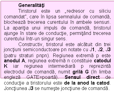 Text Box: Generalitati
Tiristorul este un redresor cu siliciu comandat, care in lipsa semnalului de comanda, blocheaza trecerea curentului in ambele sensuri. La aparitia unui impuls de comanda, tiristorul ajunge in stare de conductie, permitand trecerea curentului intr-un singur sens.
Constructiv, tiristorul este alcatuit din trei jonctiuni semiconductoare pn notate cu J1, J2, J3 (patru straturi pnpn). Regiunea extrema p este anodul A, regiunea extrema n constituie catodul K iar regiunea intermediara p reprezinta electrodul de comanda, numit grila G (in limba engleza GATE=poarta). Sensul direct de conductie a tiristorului este de la anod la catod. Jonctiunea J3 se numeste jonctiune de comanda.
