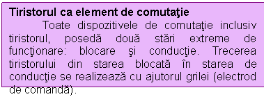 Text Box: Tiristorul ca element de comutatie
 Toate dispozitivele de comutatie inclusiv tiristorul, poseda doua stari extreme de functionare: blocare si conductie. Trecerea tiristorului din starea blocata in starea de conductie se realizeaza cu ajutorul grilei (electrod de comanda).
