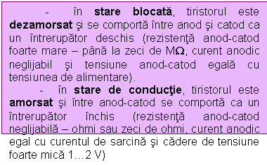 Text Box: - in stare blocata, tiristorul este dezamorsat si se comporta intre anod si catod ca un intrerupator deschis (rezistenta anod-catod foarte mare  pana la zeci de MW, curent anodic neglijabil si tensiune anod-catod egala cu tensiunea de alimentare).
 - in stare de conductie, tiristorul este amorsat si intre anod-catod se comporta ca un intrerupator inchis (rezistenta anod-catod neglijabila  ohmi sau zeci de ohmi, curent anodic egal cu curentul de sarcina si cadere de tensiune foarte mica 12 V)
