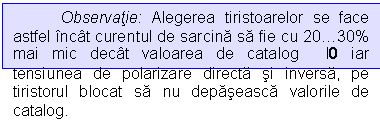 Text Box: Observatie: Alegerea tiristoarelor se face astfel incat curentul de sarcina sa fie cu 2030% mai mic decat valoarea de catalog I0 iar tensiunea de polarizare directa si inversa, pe tiristorul blocat sa nu depaseasca valorile de catalog.