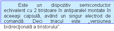 Text Box: Este un dispozitiv semiconductor echivalent cu 2 tiristoare in antiparalel montate in aceeasi capsula, avand un singur electrod de comanda. Deci triacul este versiunea bidirectionala a tiristorului.