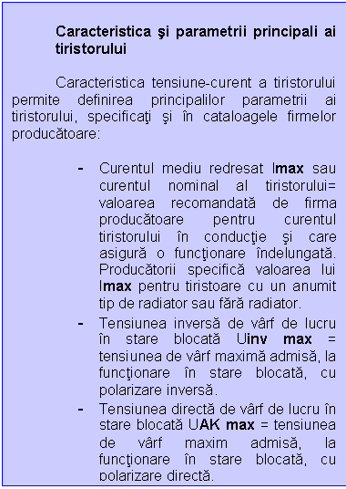 Text Box: Caracteristica si parametrii principali ai tiristorului

 Caracteristica tensiune-curent a tiristorului permite definirea principalilor parametrii ai tiristorului, specificati si in cataloagele firmelor producatoare:

- Curentul mediu redresat Imax sau curentul nominal al tiristorului= valoarea recomandata de firma producatoare pentru curentul tiristorului in conductie si care asigura o functionare indelungata. Producatorii specifica valoarea lui Imax pentru tiristoare cu un anumit tip de radiator sau fara radiator.
- Tensiunea inversa de varf de lucru in stare blocata Uinv max = tensiunea de varf maxima admisa, la functionare in stare blocata, cu polarizare inversa.
- Tensiunea directa de varf de lucru in stare blocata UAK max = tensiunea de varf maxim admisa, la functionare in stare blocata, cu polarizare directa.
- Curentul continuu de mentinere Imin = curentul continuu minim care trebuie sa circule prin tiristorul amorsat, pentru ca tiristorul sa se mentina in stare de conductie .
- Curentul de grila de amorsare IGT = curentul de grila minim necesar pentru a provoca amorsarea.
- Tensiunea de amorsare VGT = tensiunea intre grila si catod pentru care tiristorul se amorseaza cu certitudine (pentru o tensiune mica anod-catod).

