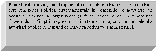 Text Box: Ministerele sunt organe de specialitate ale administratiei publice centrale care realizeaza politica guvernamentala in domeniile de activitate ale acestora. Acestea se organizeaza si functioneaza numai in subordinea Guvernului. Ministrii reprezinta ministerele in raporturile cu celelalte autoritati publice si raspund de intreaga activitate a ministerului. 

