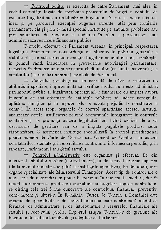 Text Box: T Controlul politic se exercita de catre Parlament, mai ales, in cadrul activitatii legate de aprobarea proiectului de buget si contului de executie bugetara sau a rectificarilor bugetului. Acesta se poate efectua, insa, si pe parcursul executiei bugetare curente, atat prin comisiile permanente, cat si prin comisii special instituite pe anumite probleme sau prin solicitarea de rapoarte si audierea in plen a persoanelor care administreaza resursele financiare publice. 
Controlul efectuat de Parlament vizeaza, in principal, respectarea legislatiei financiare si concordanta cu obiectivele politicii generale a statului etc., iar sub aspectul executiei bugetare pe anul in curs, urmareste, in primul rand, incadrarea in prevederile autorizatiei parlamentare, respectiv in dimensiunile si structura cheltuielilor (ca limite maxime) si a veniturilor (ca niveluri minime) aprobate de Parlament. 
T Controlul jurisdictional se exercita de catre o institutie cu atributiuni speciale, imputernicita sa verifice modul cum este administrat patrimoniul public si legalitatea operatiunilor financiare cu impact asupra bugetului de stat efectuate de entitatile publice; sa judece neregulile, aplicand sanctiuni si sa impute celor vinovati prejudiciile constatate la control. In acest scop, organele de control apartinand acestei institutii analizeaza actele justificative privind operatiunile inregistrate in conturile contabile si se pronunta asupra legalitatii lor, luand decizia de a da descarcare de gestiune sau de a imputa pagubele produse, celor raspunzatori. O asemenea institutie specializata in control jurisdictional poarta numele de Curte de Conturi sau Camera de Conturi, iar asupra constatarilor rezultate prin exercitarea controlului informeaza periodic, prin rapoarte, Parlamentul sau Seful statului. 
T Controlul administrativ este organizat si efectuat, fie din interiorul entitatilor publice (control intern), fie de la nivel ierarhic superior (de la nivelul ministerului pana la institutiile operative), fie din afara, prin organe specializate ale Ministerului Finantelor. Acest tip de control are o mare arie de cuprindere si poate fi exercitat in mai multe moduri, dar in raport cu momentul producerii operatiunilor bugetare supuse controlului, se disting cele trei forme cunoscute ale controlului financiar: preventiv, concomitent si ulterior. In Romania, Curtea de Conturi a Romaniei este organul de specialitate si de control financiar care controleaza modul de formare, de administrare si de intrebuintare a resurselor financiare ale statului si sectorului public. Raportul asupra Conturilor de gestiune ale bugetului de stat sunt analizate si adoptate de Parlament.

