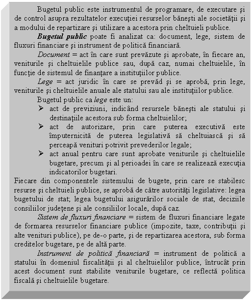 Text Box: Bugetul public este instrumentul de programare, de executare si de control asupra rezultatelor executiei resurselor banesti ale societatii si a modului de repartizare si utilizare a acestora prin cheltuieli publice.
Bugetul public poate fi analizat ca: document, lege, sistem de fluxuri financiare si instrument de politica financiara.
 Document = act in care sunt prevazute si aprobate, in fiecare an, veniturile si cheltuielile publice sau, dupa caz, numai cheltuielile, in functie de sistemul de finantare a institutiilor publice.
 Lege = act juridic in care se prevad si se aproba, prin lege, veniturile si cheltuielile anuale ale statului sau ale institutiilor publice.
Bugetul public ca lege este un:
 act de previziuni, indicand resursele banesti ale statului si destinatiile acestora sub forma cheltuielilor;
 act de autorizare, prin care puterea executiva este imputernicita de puterea legislativa sa cheltuiasca si sa perceapa venituri potrivit prevederilor legale;
 act anual pentru care sunt aprobate veniturile si cheltuielile bugetare, precum si al perioadei in care se realizeaza executia indicatorilor bugetari.
Fiecare din componentele sistemului de bugete, prin care se stabilesc resurse si cheltuieli publice, se aproba de catre autoritati legislative: legea bugetului de stat; legea bugetului asigurarilor sociale de stat, deciziile consiliilor judetene si ale consiliilor locale, dupa caz.
 Sistem de fluxuri financiare = sistem de fluxuri financiare legate de formarea resurselor financiare publice (impozite, taxe, contributii si alte venituri publice), pe de-o parte, si de repartizarea acestora, sub forma creditelor bugetare, pe de alta parte.
Instrument de politica financiara = instrument de politica a statului in domeniul fiscalitatii si al cheltuielilor publice, intrucat prin acest document sunt stabilite veniturile bugetare, ce reflecta politica fiscala si cheltuielile bugetare.

