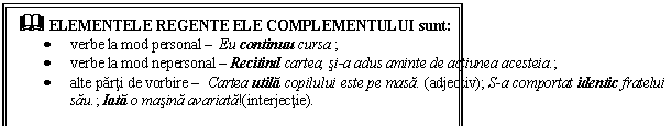 Text Box: & ELEMENTELE REGENTE ELE COMPLEMENTULUI sunt:
 verbe la mod personal  Eu continuu cursa.;
 verbe la mod nepersonal  Recitind cartea, si-a adus aminte de actiunea acesteia.;
 alte parti de vorbire  Cartea utila copilului este pe masa. (adjectiv); S-a comportat identic fratelui sau.; Iata o masina avariata!(interjectie).
