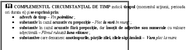 Text Box: & COMPLEMENTUL CIRCUMSTANTIAL DE TIMP indica timpul (momentul actiunii, perioada ori durata ei) si se exprima prin:
 adverb de timp  Vin poimaine.;
 substantiv in cazul acuzativ cu prepozitie  Plec la vara in munti.;
 substantiv in cazul acuzativ fara prepozitie, dar insotit de adjective sau numerale cu valoare adjectivala  Filmul ruleaza luna viitoare.;
 substantive care denumesc anotimpurile, partile zilei, zilele saptamanii  Vara plec la mare.
