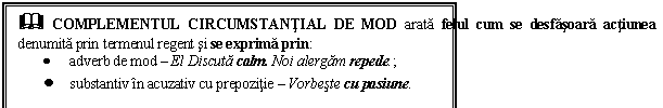 Text Box: & COMPLEMENTUL CIRCUMSTANTIAL DE MOD arata felul cum se desfasoara actiunea denumita prin termenul regent si se exprima prin:
 adverb de mod  El Discuta calm. Noi alergam repede.;
 substantiv in acuzativ cu prepozitie  Vorbeste cu pasiune.
