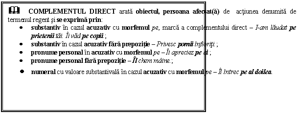 Text Box: & COMPLEMENTUL DIRECT arata obiectul, persoana afectat(a) de actiunea denumita de termenul regent si se exprima prin:
 substantiv in cazul acuzativ cu morfemul pe, marca a complementului direct  I-am laudat pe prietenii tai. Ii vad pe copii.;
 substantiv in cazul acuzativ fara prepozitie  Privesc pomii infloriti.;
 pronume personal in acuzativ cu morfemul pe  Ii apreciez pe ei.;
 pronume personal fara prepozitie  Il chem maine.;
 numeral cu valoare substantivala in cazul acuzativ cu morfemul pe  Il intrec pe al doilea. 
