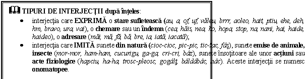 Text Box: & TIPURI DE INTERJECTII dupa inteles: 
 interjectia care EXPRIMA o stare sufleteasca (au, a, of, uf, valeu, brrr, aoleo, hait, ptiu, ehe, deh, hm, bravo, ura, vai), o chemare sau un indemn (cea, hais, nea, ho, hopa, stop, na, nani, hai, haide, haideo), o adresare (mai, ma, fa, ba, bre, ia, iata, iacata);
 interjectia care IMITA sunete din natura (cioc-cioc, pic-pic, tic-tac, fas), sunete emise de animale, insecte (mor-mor, ham-ham, cucurigu, ga-ga, cri-cri, baz), sunete insotitoare ale unor actiuni sau acte fiziologice (hapciu, ha-ha, trosc-pleosc, gogalt, baldabac, hac). Aceste interjectii se numesc onomatopee.
