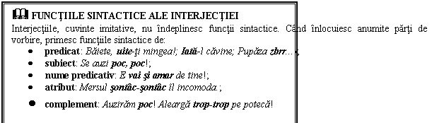 Text Box: & FUNCTIILE SINTACTICE ALE INTERJECTIEI
Interjectiile, cuvinte imitative, nu indeplinesc functii sintactice. Cand inlocuiesc anumite parti de vorbire, primesc functiile sintactice de:
 predicat: Baiete, uite-ti mingea!; Iata-l cavine; Pupaza zbrr!; 
 subiect: Se auzi poc, poc!;
 nume predicativ: E vai si amar de tine!;
 atribut: Mersul sontac-sontac il incomoda.; 
 complement: Auziram poc! Alearga trop-trop pe poteca! 
