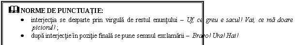 Text Box: & NORME DE PUNCTUATIE:
 interjectia se desparte prin virgula de restul enuntului  Uf, ce greu e sacul! Vai, ce ma doare piciorul! ;
 dupa interjectie in pozitie finala se pune semnul exclamarii  Bravo! Ura! Hai!
