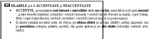 Text Box: & SILABELE pot fi ACCENTUATE si NEACCENTUATE 
 ACCENTUL, pronuntarea mai intensa a unei silabe dintr-un cuvant, marcata in scris prin semnul , poate deosebi intelesul cuvintelor: vsela (voioasa) / vesla (vasele folosite la masa); copi (baieti, fete) / cpii (reproduceri); mbila ( mobilier) / mobla (care se misca, se poate misca).
 In limba romana accentul cade, de obicei, pe ultima silaba (a alerg, calatr, salte, dusmn), sau pe penultima (campe, padre, perte), dar poate aparea si pe alte silabe (vverita, cmera, rie, rdio). 
