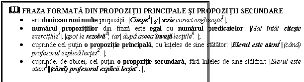 Text Box: & FRAZA FORMATA DIN PROPOZITII PRINCIPALE SI PROPOZITII SECUNDARE
 are doua sau mai multe propozitii: |Citeste1| si| scrie corect englezeste1|;
 numarul propozitiilor din fraza este egal cu numarul predicatelor: |Mai intai citeste exercitiile1|,|apoi le rezolva2|, iar| dupa aceea invata lectiile3. |; 
 cuprinde cel putin o propozitie principala, cu inteles de sine statator: |Elevul este atent1||(cand) profesorul explica lectia2.. |;
 cuprinde, de obicei, cel putin o propozitie secundara, fara inteles de sine statator: |Elevul este atent1||(cand) profesorul explica lectia2.. |; 
