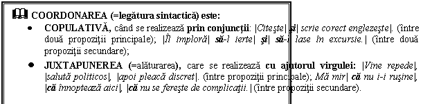 Text Box: & COORDONAREA (=legatura sintactica) este:
 COPULATIVA, cand se realizeaza prin conjunctii: |Citeste| si| scrie corect englezeste|. (intre doua propozitii principale); |Il implora| sa-l ierte| si| sa-l lase in excursie.| (intre doua propozitii secundare); 
 JUXTAPUNEREA (=alaturarea), care se realizeaza cu ajutorul virgulei: |Vine repede|, |saluta politicos|, |apoi pleaca discret|. (intre propozitii principale); Ma mir| ca nu i-i rusine|, |ca innopteaza aici|, |ca nu se fereste de complicatii.| (intre propozitii secundare).
