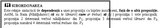 Text Box: & SUBORDONAREA
Este relatie sintactica de dependenta a unei propozitii cu inteles insuficient, fata de o alta propozitie. Astfel, in fraza |Nadajduiesc| ca eu te lamurii| cum ar trebui| sa fii.| propozitia 1 este principala; propozitia 2 determina verbul nadajduiesc din P1; propozitia 3 determina verbul lamurii din P2; propozitia numarul 4 determina verbul trebuie din P3.
