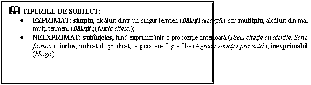 Text Box: & TIPURILE DE SUBIECT:
 EXPRIMAT: simplu, alcatuit dintr-un singur termen (Baietii alearga.) sau multiplu, alcatuit din mai multi termeni (Baietii si fetele citesc.);
 NEEXPRIMAT: subinteles, fiind exprimat intr-o propozitie anterioara (Radu citeste cu atentie. Scrie frumos.); inclus, indicat de predicat, la persoana I si a II-a (Agreezi situatia prezenta.); inexprimabil (Ninge.)

